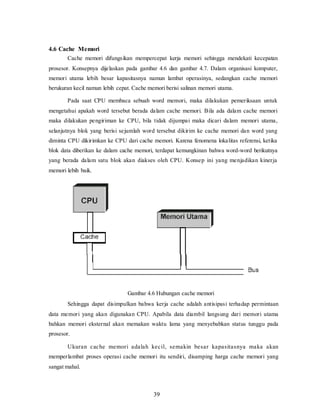 39
4.6 Cache Memori
Cache memori difungsikan mempercepat kerja memori sehingga mendekati kecepatan
prosesor. Konsepnya dijelaskan pada gambar 4.6 dan gambar 4.7. Dalam organisasi komputer,
memori utama lebih besar kapasitasnya namun lambat operasinya, sedangkan cache memori
berukuran kecil namun lebih cepat. Cache memori berisi salinan memori utama.
Pada saat CPU membaca sebuah word memori, maka dilakukan pemeriksaan untuk
mengetahui apakah word tersebut berada dalam cache memori. Bila ada dalam cache memori
maka dilakukan pengiriman ke CPU, bila tidak dijumpai maka dicari dalam memori utama,
selanjutnya blok yang berisi sejumlah word tersebut dikirim ke cache memori dan word yang
diminta CPU dikirimkan ke CPU dari cache memori. Karena fenomena lokalitas referensi, ketika
blok data diberikan ke dalam cache memori, terdapat kemungkinan bahwa word-word berikutnya
yang berada dalam satu blok akan diakses oleh CPU. Konsep ini yang menjadikan kinerja
memori lebih baik.
Gambar 4.6 Hubungan cache memori
Sehingga dapat disimpulkan bahwa kerja cache adalah antisipasi terhadap permintaan
data memori yang akan digunakan CPU. Apabila data diambil langsung dari memori utama
bahkan memori eksternal akan memakan waktu lama yang menyebabkan status tunggu pada
prosesor.
Ukuran cache memori adalah kecil, semakin besar kapasitasnya maka akan
memperlambat proses operasi cache memori itu sendiri, disamping harga cache memori yang
sangat mahal.
 