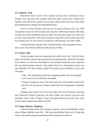 41
4.7.1 Kapasitas Cache
Menentukan ukuran memori cache sangatlah penting untuk mendongkrak kinerja
komputer. Dari segi harga cache sangatlah mahal tidak seperti memori utama. Semakin besar
kapasitas cache tidak berarti semakin cepat prosesnya, dengan ukuran besar akan terlalu banya
gate pengalamatannya sehingga akan memperlambat proses.
Kita bisa melihat beberapa merek prosesor di pasaran beberapa waktu lalu. AMD
mengeluarkan prosesor K5 dan K6 dengan cache yang besar (1MB) tetapi kinerjanya tidak bagus.
Kemudian Intel pernah mengeluarkan prosesor tanpa cache untuk alasan harga yang murah, yaitu
seri Intel Celeron pada tahun 1998-an hasil kinerjanya sangat buruk terutama untuk operasi data
besar,floating point, 3D. Intel Celeron versi berikutnya sudah ditambah cache sekitar 128KB.
Lalu berapa idealnya kapasitas cache? Sejumlah penelitian telah menganjurkan bahwa
ukuran cache antara 1KB dan 512KB akan lebih optimum [STA96].
4.7.2 Ukuran Blok
Elemen rancangan yang harus diperhatikan lagi adalah ukuran blok. Telah dij elaskan
adanya sifat lokalitas referensi maka nilai ukuran blok sangatlah penting. Apabila blok berukuran
besar ditransfer ke cache akan menyebabkan hit ratio mengalami penurunan karena banyaknya
data yang dikirim disekitar referensi. Tetapi apabila terlalu kecil, dimungkinkan memori yang
akan dibutuhkan CPU tidak tercakup. Apabila blok berukuran besar ditransfer ke cache, maka
akan terjadi :
1. Blok – blok yang berukuran lebih besar mengurangi jumlah blok yang menempati
cache. Karena isicache sebelumnya akan ditindih.
2. Dengan meningkatnya ukuran blok maka jarak setiap word tambahan menjadi lebih
jauh dari word yang diminta, sehingga menjadi lebih kecil kemungkinannya digunakan
cepat.
Hubungan antara ukuran blok dan hit ratio sangat rumit untuk dirumuskan, tergantung
pada karakteristik lokalitas programnya dan tidak terdapat nilai optimum yang pasti telah
ditemukan. Ukuran antara 4 hingga 8 satuan yang dapat dialamati (word atau byte) cukup
beralasan untuk mendekati nilai optimum [STA96].
4.7.3 Fungsi Pemetaan (Mapping)
Telah kita ketahui bahwa cache mempunyai kapasitas yang kecil dibandingkan memori
utama. Sehingga diperlukan aturan blok – blok mana yang diletakkan dalam cache. Terdapat tiga
metode, yaitu pemetaan langsung, pemetaan asosiatif, dan pemetaan asosiatif set.
 