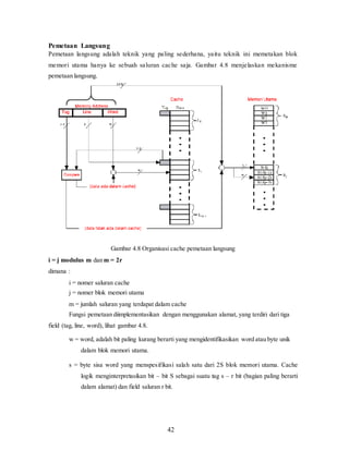 42
Pemetaan Langsung
Pemetaan langsung adalah teknik yang paling sederhana, yaitu teknik ini memetakan blok
memori utama hanya ke sebuah saluran cache saja. Gambar 4.8 menjelaskan mekanisme
pemetaan langsung.
Gambar 4.8 Organisasi cache pemetaan langsung
i = j modulus m dan m = 2r
dimana :
i = nomer saluran cache
j = nomer blok memori utama
m = jumlah saluran yang terdapat dalam cache
Fungsi pemetaan diimplementasikan dengan menggunakan alamat, yang terdiri dari tiga
field (tag, line, word), lihat gambar 4.8.
w = word, adalah bit paling kurang berarti yang mengidentifikasikan word atau byte unik
dalam blok memori utama.
s = byte sisa word yang menspesifikasi salah satu dari 2S blok memori utama. Cache
logik menginterpretasikan bit – bit S sebagai suatu tag s – r bit (bagian paling berarti
dalam alamat) dan field saluran r bit.
 