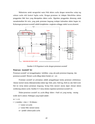 45
Mekanisme untuk mengetahui suatu blok dalam cache dengan memeriksa setiap tag
saluran cache oleh kontrol logika cache. Dengan pemetaan ini didapat fleksibilitas dalam
penggantian blok baru yang ditempatkan dalam cache. Algoritma penggantian dirancang untuk
memaksimalkan hit ratio, yang pada pemetaan langsung terdapat kelemahan dalam bagian ini.
Kekurangan pemetaan asosiatif adalah kompleksitas rangkaian sehingga mahal secara ekonomi.
Gambar 4.10 Organisasi cache dengan pemetaan asosiatif
Pemetaan Assosiatif Set
Pemetaan asosiatif set menggabungkan kelebihan yang ada pada pemetaan langsung dan
pemetaan asosiatif. Memori cache dibagi dalam bentuk set – set.
Pemetaan asosiatif set prinsipnya adalah penggabungan kedua pemetaan sebelumnya.
Alamat memori utama diinterpretasikan dalam tiga field, yaitu: field tag, field set, dan field word.
Hal ini mirip dalam pemetaan langsung. Setiap blok memori utama dapa t dimuat dalam
sembarang saluran cache. Gambar 4.11 menj elaskan organisasi pemetaan asosiatif set.
Dalam pemetaan asosiatif set, cache dibagi dalam v buah set, yang masing –masing
terdiri dari k saluran. Hubungan yang terjadi adalah :
m = v x k
i = j modulus v dan v = 2d dimana :
i = nomer set cache
j = nomer blok memori utama
m = jumlah saluran pada cache
 