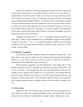 47
Gambar 4.12 menjelaskan contoh yang menggunakan pemetaan asosiatif set dengan dua
saluran pada masing-masing set, yang dikenal sebagai asosiatif set dua arah. Nomor set
mengidentifikasi set unik dua saluran di dalam cache. Nomor set ini juga memberikan jumlah
blok di dalam memori utama, modulus 2. Jumlah blok menentukan pemetaan blok terhadap
saluran. Sehingga blok-blok 000000, 00A000,... ,FF1000 pada memori utama dipetakan terhadap
set 0 cache. Sembarang blok tersebut dapat dimuatkan ke salah satu dari kedua saluran di dalam
set. Perlu dicatat bahwa tidak terdapat dua blok yang memetakannya terhadap set cache yang
sama memiliki nomor tag yang sama. Untuk operasi read, nomor set dipakai untuk menentukan
set dua saluran yang akan diuji. Kedua saluran di dalam set diuji untuk mendapatkan yang cocok
dengan nomor tag alamat yang akan diakses.
Penggunaan dua saluran per set ( v = m/2, k = 2), merupakan organisasi asosiatif set yang
paling umum. Teknik ini sangat meningkatkan hit ratio dibandingkan dengan pemetaan langsung.
Asosiatif set empat arah (v = m/4, k = 4) memberikan peningkatan tambahan yang layak dengan
penambahan harga yang relatif rendah. Peningkatan lebih lanjut jumlah saluran per set hanya
memiliki efek yang sedikit.
4.7.4 Algoritma Penggantian
Yang dimaksud Algoritma Penggantian adalah suatu mekanisme pergantian blok – blok
dalam memori cache yang lama dengan data baru. Dalam pemetaan langsung tidak diperlukan
algoritma ini, namun dalam pemetaan asosiatif dan asosiatif set, algoritma ini mempunyai
peranan penting untuk meningkatkan kinerja cache memori.
Banyak algoritma penggantian yang telah dikembangkan, namun dalam buku ini akan
dijelaskan algoritma yang umum digunakan saja. Algoritma yang paling efektif adalah Least
Recently Used (LRU), yaitu mengganti blok data yang terlama berada dalam cache dan tidak
memiliki referensi. Algoritma lainnya adalah First In First Out (FIFO), yaitu mengganti blok data
yang awal masuk. Kemudian Least Frequently Used (LFU) adalah mengganti blok data yang
mempunyai referensi paling sedikit. Teknik lain adalah algoritma Random, yaitu penggantian
tidak berdasakan pemakaian datanya, melainkan berdasar slot dari beberapa slot kandidat secara
acak.
4.7.5 Write Policy
Apabila suatu data telah diletakkan pada cache maka sebelum ada penggantian harus
dicek apakah data tersebut telah mengalami perubahan. Apabila telah berubah maka data pada
memori utama harus di-update. Masalah penulisan ini sangat kompleks, apalagi memori utama
 