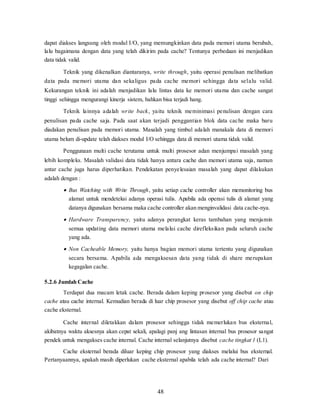 48
dapat diakses langsung oleh modul I/O, yang memungkinkan data pada memori utama berubah,
lalu bagaimana dengan data yang telah dikirim pada cache? Tentunya perbedaan ini menjadikan
data tidak valid.
Teknik yang dikenalkan diantaranya, write through, yaitu operasi penulisan melibatkan
data pada memori utama dan sekaligus pada cache memori sehingga data selalu valid.
Kekurangan teknik ini adalah menjadikan lalu lintas data ke memori utama dan cache sangat
tinggi sehingga mengurangi kinerja sistem, bahkan bisa terjadi hang.
Teknik lainnya adalah write back, yaitu teknik meminimasi penulisan dengan cara
penulisan pada cache saja. Pada saat akan terjadi penggantian blok data cache maka baru
diadakan penulisan pada memori utama. Masalah yang timbul adalah manakala data di memori
utama belum di-update telah diakses modul I/O sehingga data di memori utama tidak valid.
Penggunaan multi cache terutama untuk multi prosesor adan menjumpai masalah yang
lebih kompleks. Masalah validasi data tidak hanya antara cache dan memori utama saja, namun
antar cache juga harus diperhatikan. Pendekatan penyelesaian masalah yang dapat dilakukan
adalah dengan :
 Bus Watching with Write Through, yaitu setiap cache controller akan memonitoring bus
alamat untuk mendeteksi adanya operasi tulis. Apabila ada operasi tulis di alamat yang
datanya digunakan bersama maka cache controller akan menginvalidasi data cache-nya.
 Hardware Transparency, yaitu adanya perangkat keras tambahan yang menjamin
semua updating data memori utama melalui cache direfleksikan pada seluruh cache
yang ada.
 Non Cacheable Memory, yaitu hanya bagian memori utama tertentu yang digunakan
secara bersama. Apabila ada mengaksesan data yang tidak di share merupakan
kegagalan cache.
5.2.6 Jumlah Cache
Terdapat dua macam letak cache. Berada dalam keping prosesor yang disebut on chip
cache atau cache internal. Kemudian berada di luar chip prosesor yang disebut off chip cache atau
cache eksternal.
Cache internal diletakkan dalam prosesor sehingga tidak memerlukan bus eksternal,
akibatnya waktu aksesnya akan cepat sekali, apalagi panj ang lintasan internal bus prosesor sangat
pendek untuk mengakses cache internal. Cache internal selanjutnya disebut cache tingkat 1 (L1).
Cache eksternal berada diluar keping chip prosesor yang diakses melalui bus eksternal.
Pertanyaannya, apakah masih diperlukan cache eksternal apabila telah ada cache internal? Dari
 