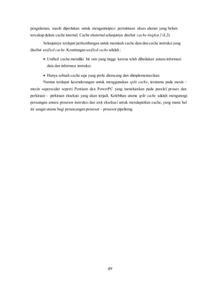 49
pengalaman, masih diperlukan untuk mengantisipasi permintaan akses alamat yang belum
tercakup dalam cache internal. Cache eksternalselanjutnya disebut cache tingkat 2 (L2).
Selanjutnya terdapat perkembangan untuk memisah cache data dan cache instruksi yang
disebut unified cache.Keuntungan unified cache adalah :
 Unified cache memiliki hit rate yang tinggi karena telah dibedakan antara informasi
data dan informasi instruksi.
 Hanya sebuah cache saja yang perlu dirancang dan diimplementasikan.
Namun terdapat kecenderungan untuk menggunakan split cache, terutama pada mesin –
mesin superscalar seperti Pentium dan PowerPC yang menekankan pada paralel proses dan
perkiraan – perkiraan eksekusi yang akan terjadi. Kelebihan utama split cache adalah mengurangi
persaingan antara prosesor instruksi dan unit eksekusi untuk mendapatkan cache, yang mana hal
ini sangat utama bagi perancangan prosesor – prosesor pipelining.
 