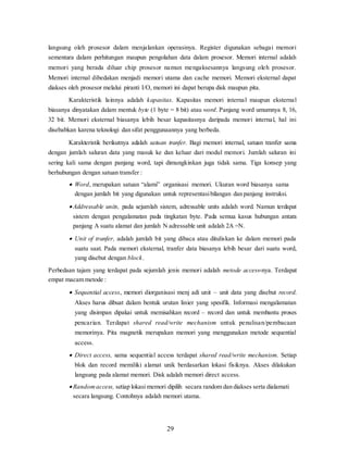 29
langsung oleh prosesor dalam menjalankan operasinya. Register digunakan sebagai memori
sementara dalam perhitungan maupun pengolahan data dalam prosesor. Memori internal adalah
memori yang berada diluar chip prosesor namun mengaksesannya langsung oleh prosesor.
Memori internal dibedakan menjadi memori utama dan cache memori. Memori eksternal dapat
diakses oleh prosesor melalui piranti I/O, memori ini dapat berupa disk maupun pita.
Karakteristik lainnya adalah kapasitas. Kapasitas memori internal maupun eksternal
biasanya dinyatakan dalam mentuk byte (1 byte = 8 bit) atau word. Panjang word umumnya 8, 16,
32 bit. Memori eksternal biasanya lebih besar kapasitasnya daripada memori internal, hal ini
disebabkan karena teknologi dan sifat penggunaannya yang berbeda.
Karakteristik berikutnya adalah satuan tranfer. Bagi memori internal, satuan tranfer sama
dengan jumlah saluran data yang masuk ke dan keluar dari modul memori. Jumlah saluran ini
sering kali sama dengan panjang word, tapi dimungkinkan juga tidak sama. Tiga konsep yang
berhubungan dengan satuan transfer :
 Word, merupakan satuan “alami” organisasi memori. Ukuran word biasanya sama
dengan jumlah bit yang digunakan untuk representasibilangan dan panjang instruksi.
 Addressable units, pada sejumlah sistem, adressable units adalah word. Namun terdapat
sistem dengan pengalamatan pada tingkatan byte. Pada semua kasus hubungan antara
panjang A suatu alamat dan jumlah N adressable unit adalah 2A =N.
 Unit of tranfer, adalah jumlah bit yang dibaca atau dituliskan ke dalam memori pada
suatu saat. Pada memori eksternal, tranfer data biasanya lebih besar dari suatu word,
yang disebut dengan block.
Perbedaan tajam yang terdapat pada sejumlah jenis memori adalah metode access-nya. Terdapat
empat macam metode :
 Sequential access, memori diorganisasi menj adi unit – unit data yang disebut record.
Akses harus dibuat dalam bentuk urutan linier yang spesifik. Informasi mengalamatan
yang disimpan dipakai untuk memisahkan record – record dan untuk membantu proses
pencarian. Terdapat shared read/write mechanism untuk penulisan/pembacaan
memorinya. Pita magnetik merupakan memori yang menggunakan metode sequential
access.
 Direct access, sama sequential access terdapat shared read/write mechanism. Setiap
blok dan record memiliki alamat unik berdasarkan lokasi fisiknya. Akses dilakukan
langsung pada alamat memori. Disk adalah memori direct access.
 Randomaccess, setiap lokasi memori dipilih secara random dan diakses serta dialamati
secara langsung. Contohnya adalah memori utama.
 