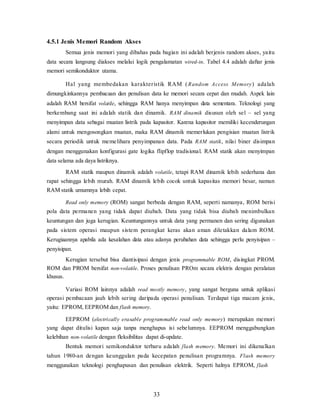 33
4.5.1 Jenis Memori Random Akses
Semua jenis memori yang dibahas pada bagian ini adalah berjenis random akses, yaitu
data secara langsung diakses melalui logik pengalamatan wired-in. Tabel 4.4 adalah daftar jenis
memori semikonduktor utama.
Hal yang membedakan karakteristik RAM (Random Access Memory) adalah
dimungkinkannya pembacaan dan penulisan data ke memori secara cepat dan mudah. Aspek lain
adalah RAM bersifat volatile, sehingga RAM hanya menyimpan data sementara. Teknologi yang
berkembang saat ini adalah statik dan dinamik. RAM dinamik disusun oleh sel – sel yang
menyimpan data sebagai muatan listrik pada kapasitor. Karena kapasitor memiliki kecenderungan
alami untuk mengosongkan muatan, maka RAM dinamik memerlukan pengisian muatan listrik
secara periodik untuk memelihara penyimpanan data. Pada RAM statik, nilai biner disimpan
dengan menggunakan konfigurasi gate logika flipflop tradisional. RAM statik akan menyimpan
data selama ada daya listriknya.
RAM statik maupun dinamik adalah volatile, tetapi RAM dinamik lebih sederhana dan
rapat sehingga lebih murah. RAM dinamik lebih cocok untuk kapasitas memori besar, namun
RAM statik umumnya lebih cepat.
Read only memory (ROM) sangat berbeda dengan RAM, seperti namanya, ROM berisi
pola data permanen yang tidak dapat diubah. Data yang tidak bisa diubah menimbulkan
keuntungan dan juga kerugian. Keuntungannya untuk data yang permanen dan sering digunakan
pada sistem operasi maupun sistem perangkat keras akan aman diletakkan dalam ROM.
Kerugiaannya apabila ada kesalahan data atau adanya perubahan data sehingga perlu penyisipan –
penyisipan.
Kerugian tersebut bisa diantisipasi dengan jenis programmable ROM, disingkat PROM.
ROM dan PROM bersifat non-volatile. Proses penulisan PROm secara elektris dengan peralatan
khusus.
Variasi ROM lainnya adalah read mostly memory, yang sangat berguna untuk aplikasi
operasi pembacaan jauh lebih sering daripada operasi penulisan. Terdapat tiga macam jenis,
yaitu: EPROM, EEPROM dan flash memory.
EEPROM (electrically erasable programmable read only memory) merupakan memori
yang dapat ditulisi kapan saja tanpa menghapus isi sebelumnya. EEPROM menggabungkan
kelebihan non-volatile dengan fleksibilitas dapat di-update.
Bentuk memori semikonduktor terbaru adalah flash memory. Memori ini dikenalkan
tahun 1980-an dengan keunggulan pada kecepatan penulisan programnya. Flash memory
menggunakan teknologi penghapusan dan penulisan elektrik. Seperti halnya EPROM, flash
 
