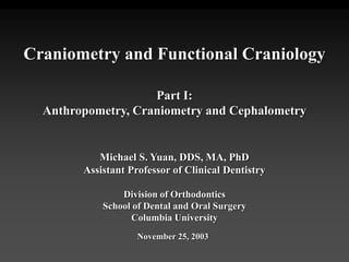 Craniometry and Functional Craniology
Part I:
Anthropometry, Craniometry and Cephalometry
Michael S. Yuan, DDS, MA, PhD
Assistant Professor of Clinical Dentistry
Division of Orthodontics
School of Dental and Oral Surgery
Columbia University
November 25, 2003
 