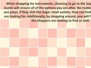 When shopping for instruments, choosing to go to the larg
Austin will ensure all of the options you are after. No matter
one plays, if they visit the larger retail outlets, they can find
are looking for. Additionally, by shopping around, one will fi
                    the shoppers are looking to find as well.
 