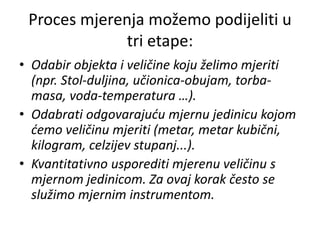 Proces mjerenja možemo podijeliti u
tri etape:
• Odabir objekta i veličine koju želimo mjeriti
(npr. Stol-duljina, učionica-obujam, torba-
masa, voda-temperatura …).
• Odabrati odgovarajuću mjernu jedinicu kojom
ćemo veličinu mjeriti (metar, metar kubični,
kilogram, celzijev stupanj...).
• Kvantitativno usporediti mjerenu veličinu s
mjernom jedinicom. Za ovaj korak često se
služimo mjernim instrumentom.
 