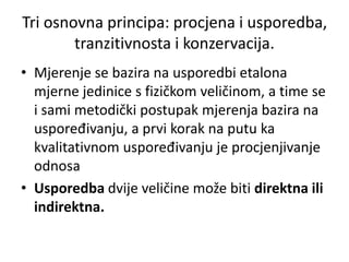 Tri osnovna principa: procjena i usporedba,
tranzitivnosta i konzervacija.
• Mjerenje se bazira na usporedbi etalona
mjerne jedinice s fizičkom veličinom, a time se
i sami metodički postupak mjerenja bazira na
uspoređivanju, a prvi korak na putu ka
kvalitativnom uspoređivanju je procjenjivanje
odnosa
• Usporedba dvije veličine može biti direktna ili
indirektna.
 