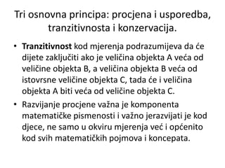• Tranzitivnost kod mjerenja podrazumijeva da će
dijete zaključiti ako je veličina objekta A veća od
veličine objekta B, a veličina objekta B veća od
istovrsne veličine objekta C, tada će i veličina
objekta A biti veća od veličine objekta C.
• Razvijanje procjene važna je komponenta
matematičke pismenosti i važno jerazvijati je kod
djece, ne samo u okviru mjerenja već i općenito
kod svih matematičkih pojmova i koncepata.
Tri osnovna principa: procjena i usporedba,
tranzitivnosta i konzervacija.
 