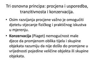 • Osim razvijanja procjene važno je omogućiti
djetetu stjecanje fizičkog i praktičnog iskustva
u mjerenju.
• Konzervacija (Piaget) nemogućnost male
djece da promjenom oblika tijela i skupine
objekata razumiju da nije došlo do promjene u
vrijednosti pojedine veličine objekta ili skupine
objekata.
Tri osnovna principa: procjena i usporedba,
tranzitivnosta i konzervacija.
 
