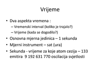 Vrijeme
• Dva aspekta vremena :
– Vremenski interval (koliko je trajalo?)
– Vrijeme (kada se dogodilo?)
• Osnovna mjerna jedinica – 1 sekunda
• Mjerni instrument – sat (ura)
• Sekunda - vrijeme za koje atom cezija – 133
emitira 9 192 631 770 oscilacija svjetlosti
 