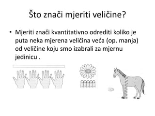Što znači mjeriti veličine?
• Mjeriti znači kvantitativno odrediti koliko je
puta neka mjerena veličina veća (op. manja)
od veličine koju smo izabrali za mjernu
jedinicu .
 
