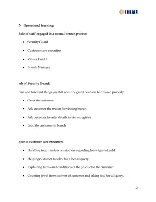 12
 Operational learning:
Role of staff engaged in a normal branch process:
 Security Guard
 Customer care executive
 Valuer 1 and 2
 Branch Manager
Job of Security Guard:
First and foremost things are that security guard needs to be dressed properly.
 Greet the customer
 Ask customer the reason for visiting branch
 Ask customer to enter details in visitor register
 Lead the customer to branch
Role of customer care executive:
 Handling inquiries from customers regarding loans against gold.
 Helping customer to solve his / her all query.
 Explaining terms and conditions of the product to the customer.
 Counting jewel items in front of customer and taking his/her all query.
 