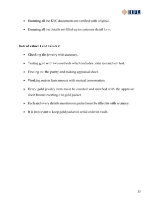13
 Ensuring all the KYC documents are verified with original.
 Ensuring all the details are filled up in customer detail form.
Role of valuer 1 and valuer 2:
 Checking the jewelry with accuracy.
 Testing gold with two methods which includes , skin test and salt test.
 Finding out the purity and making appraisal sheet.
 Working out on loan amount with mutual conversation.
 Every gold jewelry item must be counted and matched with the appraisal
sheet before inserting it in gold packet.
 Each and every details mention on packet must be filled in with accuracy.
 It is important to keep gold packet in serial order in vault.
 