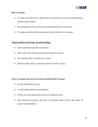 15
Role of cashier:
 To make sure that cash is taken from vault strictly as per cash denomination
entered in the system.
 Ensuring that cash is counted twice before giving it to customer.
 To make sure that cash transaction is done in front of cctv camera.
Steps to follow at the time of cash handling:
 Joint custodians open the vault room.
 Take cash as per cash denomination entered in system
 Pass out the same to cashier to re-count.
 Handover the cash to customer in front of CCTV camera.
Case 1: customer doesn’t have valid documents (KYC norms)
 Do not violate KYC norms.
 A valid address proof must be taken.
 In this case rent agreement is must as a address proof.
 One should not process the loan if customer doesn’t have the proof of
current residential flat.
 