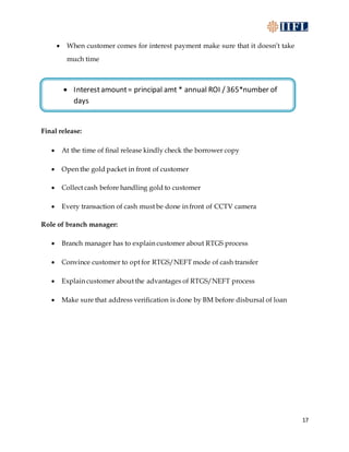17
 When customer comes for interest payment make sure that it doesn’t take
much time
Final release:
 At the time of final release kindly check the borrower copy
 Open the gold packet in front of customer
 Collect cash before handling gold to customer
 Every transaction of cash must be done in front of CCTV camera
Role of branch manager:
 Branch manager has to explain customer about RTGS process
 Convince customer to opt for RTGS/NEFT mode of cash transfer
 Explain customer about the advantages of RTGS/NEFT process
 Make sure that address verification is done by BM before disbursal of loan
 Interestamount= principal amt * annual ROI /365*number of
days
 