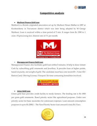18
Competitive analysis
 Muthoot Finance Gold Loan
Muthoot is a Kerala originated association set up by Muthoot Ninan Mathai in 1887 at
Kozhencherry in Travancore district which was later being adopted by M George
Muthoot. Loan is received within a time period of 5 min. It ranges from Rs 1500 to 1
crore. 0%processing fees. Interest rate of 1% per month.
 Manappuram Finance Gold Loan
Manappuram Finance also facilitates gold loan within 5 minutes. It help to draw instant
Cash by subscribing gold ornaments and Jewellery. It provides loan at higher points,
based on purity, net weight of gold. The candidate must have one recent ID—Voter ID/
Ration Card/ Driving License/ Passport. No time-consuming formalities involved.
 Union Gold Loan
Union gold loan provides credit facility to needy farmers. The lending rate is Rs 1800
per gram gold ornaments. Based priority sector like agricultural purposes. Under non
priority sector for basic necessities for unforeseen expenses. Loan amount consumption
purposes is up to Rs.2000/-. The Non-Priority Sector loan amount is max.Rs.5 lacs.
 