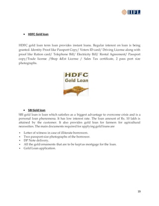 19
 HDFC Gold loan
HDFC gold loan term loan provides instant loans. Regular interest on loan is being
granted. Identity Proof like Passport Copy/ Voters ID card/ Driving License along with
proof like Ration card/ Telephone Bill/ Electricity Bill/ Rental Agreement/ Passport
copy/Trade license /Shop &Est License / Sales Tax certificate, 2 pass port size
photographs.
 SBI Gold loan
SBI gold loan is loan which satisfies as a biggest advantage to overcome crisis and is a
personal loan phenomena. It has low interest rate. The loan amount of Rs. 10 lakh is
attained by the customer. It also provides gold loan for farmers for agricultural
necessities. The main documents required for applying gold loans are
 Letter of witness in case of illiterate borrowers.
 Two passport size photographs of the borrower.
 DP Note delivery.
 All the gold ornaments that are to be kept as mortgage for the loan.
 Gold Loan application.
 