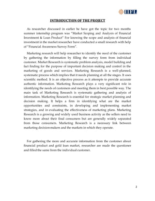 2
INTRODUCTION OF THE PROJECT
As researcher discussed in earlier he have got the topic for two months
summer internship program was “Market Scoping and Analysis of Financial
Investment & Loan Product” For knowing the scope and analysis of financial
investment in the market researcher have conducted a small research with help
of “Financial Awareness Survey Form”.
Marketing research will help researcher to identify the need of the customer
by gathering the information by filling the survey form from individual
customer. Market Research is systematic problem analysis, model building and
fact finding for the purpose of important decision making and control in the
marketing of goods and services. Marketing Research is a well-planned,
systematic process which implies that it needs planning at all the stages. It uses
scientific method. It is an objective process as it attempts to provide accurate
authentic information. Marketing Research plays a very significant role in
identifying the needs of customers and meeting them in best possible way. The
main task of Marketing Research is systematic gathering and analysis of
information. Marketing Research is essential for strategic market planning and
decision making. It helps a firm in identifying what are the market
opportunities and constraints, in developing and implementing market
strategies, and in evaluating the effectiveness of marketing plans. Marketing
Research is a growing and widely used business activity as the sellers need to
know more about their final consumers but are generally widely separated
from those consumers. Marketing Research is a necessary link between
marketing decision makers and the markets in which they operate.
For gathering the more and accurate information from the customer about
financial product and gold loan market, researcher are made the questioner
and filled the same from the individual customer.
 