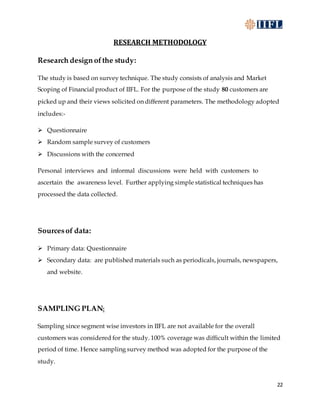 22
RESEARCH METHODOLOGY
Research design ofthe study:
The study is based on survey technique. The study consists of analysis and Market
Scoping of Financial product of IIFL. For the purpose of the study 80 customers are
picked up and their views solicited on different parameters. The methodology adopted
includes:-
 Questionnaire
 Random sample survey of customers
 Discussions with the concerned
Personal interviews and informal discussions were held with customers to
ascertain the awareness level. Further applying simple statistical techniques has
processed the data collected.
Sourcesof data:
 Primary data: Questionnaire
 Secondary data: are published materials such as periodicals, journals, newspapers,
and website.
SAMPLING PLAN:
Sampling since segment wise investors in IIFL are not available for the overall
customers was considered for the study. 100% coverage was difficult within the limited
period of time. Hence sampling survey method was adopted for the purpose of the
study.
 