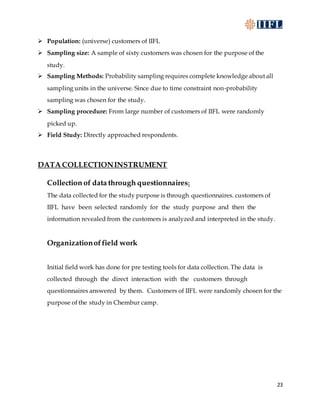 23
 Population: (universe) customers of IIFL
 Sampling size: A sample of sixty customers was chosen for the purpose of the
study.
 Sampling Methods: Probability sampling requires complete knowledge about all
sampling units in the universe. Since due to time constraint non-probability
sampling was chosen for the study.
 Sampling procedure: From large number of customers of IIFL were randomly
picked up.
 Field Study: Directly approached respondents.
DATA COLLECTIONINSTRUMENT
Collection of data through questionnaires:
The data collected for the study purpose is through questionnaires. customers of
IIFL have been selected randomly for the study purpose and then the
information revealed from the customers is analyzed and interpreted in the study.
Organizationoffield work
Initial field work has done for pre testing tools for data collection. The data is
collected through the direct interaction with the customers through
questionnaires answered by them. Customers of IIFL were randomly chosen for the
purpose of the study in Chembur camp.
 