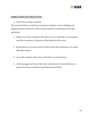 24
LIMITATION OF THE STUDY:-
 Time limit is a major constraint.
This research reflects on individual customer in Chembur only. So findings and
suggestion given on the basis of this research cannot be extrapolated to the entire
population.
 Sample size of the questioner is 80 which are very small that is not enough to
study the awareness of consumer of that particular above area.
 Respondent are not sincere and care full to fill up the questioner so we cannot
find right solution.
 As per the company rules many information was not disclosed.
 As the managers are busy in their duty schedules it is not possible for us to
spend more time in interaction and discussion with them.
 