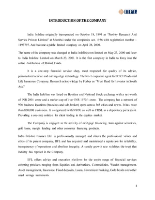 3
INTRODUCTION OF THE COMPANY
India Infoline originally incorporated on October 18, 1995 as “Probity Research And
Service Private Limited” at Mumbai under the companies act, 1956 with registration number –
1193797. And become a public limited company on April 28, 2000.
The name of the company was changed to India infoline.com limited on May 23, 2000 and later
to India Infoline Limited on March 23, 2001. It is the first company in India to foray into the
online distribution of Mutual Funds.
It is a one-stop financial service shop, most respected for quality of its advice,
personalized service and cutting-edge technology. The No-1 corporate agent for ICICI Prudential
Life Insurance Company. Research acknowledge by Forbes as “Must Read for Investor in South
Asia”
The India Infoline was listed on Bombay and National Stock exchange with a net worth
of INR 200/- crore and a market cap of over INR 1970/- crore. The company has a network of
976 business locations (branches and sub-broker) spred across 365 cities and towns. It has more
than 800,000 customers. It is registered with NSDL as well as CDSL as a depository participant.
Providing a one-step solution for client trading in the equities market.
The Company is engaged in the activity of mortgage financing, loan against securities,
gold loans, margin funding and other consumer financing products.
India Infoline Finance Ltd. is professionally managed and shares the professional values and
ethos of its parent company, IIFL and has acquired and maintained a reputation for reliability,
transparency of operations and absolute integrity. A steady growth rate validates the trust that
industry has reposed in the Company.
IIFL offers advice and execution platform for the entire range of financial services
covering products ranging from Equities and derivatives, Commodities, Wealth management,
Asset management, Insurance, Fixed deposits, Loans, Investment Banking, Gold bonds and other
small savings instruments.
 