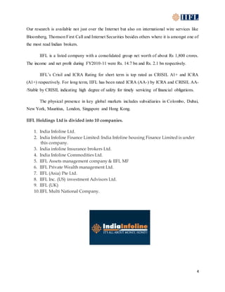 4
Our research is available not just over the Internet but also on international wire services like
Bloomberg, Thomson First Call and Internet Securities besides others where it is amongst one of
the most read Indian brokers.
IIFL is a listed company with a consolidated group net worth of about Rs 1,800 crores.
The income and net profit during FY2010-11 were Rs. 14.7 bn and Rs. 2.1 bn respectively.
IIFL’s Crisil and ICRA Rating for short term is top rated as CRISIL A1+ and ICRA
(A1+) respectively. For long term, IIFL has been rated ICRA (AA-) by ICRA and CRISIL AA-
/Stable by CRISIL indicating high degree of safety for timely servicing of financial obligations.
The physical presence in key global markets includes subsidiaries in Colombo, Dubai,
New York, Mauritius, London, Singapore and Hong Kong.
IIFL Holdings Ltd is divided into 10 companies.
1. India Infoline Ltd.
2. India Infoline Finance Limited: India Infoline housing Finance Limited is under
this company.
3. India infoline Insurance brokers Ltd.
4. India Infoline Commodities Ltd.
5. IIFL Assets management company & IIFL MF
6. IIFL Private Wealth management Ltd.
7. IIFL (Asia) Pte Ltd.
8. IIFL Inc. (US) investment Advisors Ltd.
9. IIFL (UK)
10.IIFL Multi National Company.
 