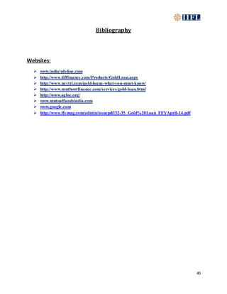 40
Bibliography
Websites:
 www.indiainfoline.com
 http://www.iiflfinance.com/Products/GoldLoan.aspx
 http://www.neytri.com/gold-loans-what-you-must-know/
 http://www.muthootfinance.com/services/gold-loan.html
 http://www.agloc.org/
 www.mutualfundsindia.com
 www.google.com
 http://www.lfymag.com/admin/issuepdf/32-35_Gold%20Loan_FFYApril-14.pdf
 