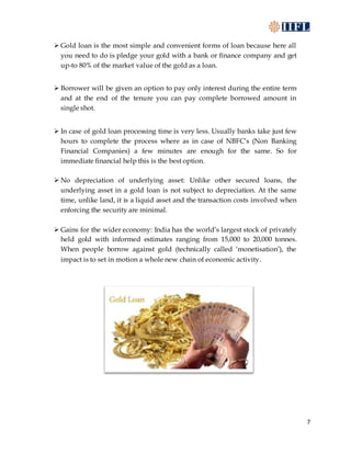 7
 Gold loan is the most simple and convenient forms of loan because here all
you need to do is pledge your gold with a bank or finance company and get
up-to 80% of the market value of the gold as a loan.
 Borrower will be given an option to pay only interest during the entire term
and at the end of the tenure you can pay complete borrowed amount in
single shot.
 In case of gold loan processing time is very less. Usually banks take just few
hours to complete the process where as in case of NBFC’s (Non Banking
Financial Companies) a few minutes are enough for the same. So for
immediate financial help this is the best option.
 No depreciation of underlying asset: Unlike other secured loans, the
underlying asset in a gold loan is not subject to depreciation. At the same
time, unlike land, it is a liquid asset and the transaction costs involved when
enforcing the security are minimal.
 Gains for the wider economy: India has the world’s largest stock of privately
held gold with informed estimates ranging from 15,000 to 20,000 tonnes.
When people borrow against gold (technically called ‘monetisation’), the
impact is to set in motion a whole new chain of economic activity.
 