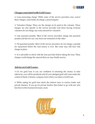 8
Chargesassociated with Gold Loan:-
 Loan processing charge: While some of the service providers may waiver
these charges, some banks do charge a processing fee.
 Valuation Charge: These are the charges to be paid to the valuator. These
charges are also specific to the service provider and those having in-house
valuators do not charge any extra amount for valuation.
 Late payment penalty: Most of the service providers charge late payment
penalty and this too can vary from one institution to the other.
 Pre-payment penalty: Most of the service providers do not charge a penalty
for repayment before the loan tenure is over. But some may still have this
charge in place.
 It is advisable to check with the loan provider before taking the loan. These
charges could change the amount that you may finally receive.
Advice on Gold Loans:-
 Go for gold loan if you are confident of returning the money in time
otherwise, you will be penalized and all your pledged gold will come under the
control of bank or finance company from where you taken a Gold Loan.
 While opting for gold loan check the interest rates in various banks and
private finances. If you go for private lenders then better to go with one who
has been in this business for many years.
 