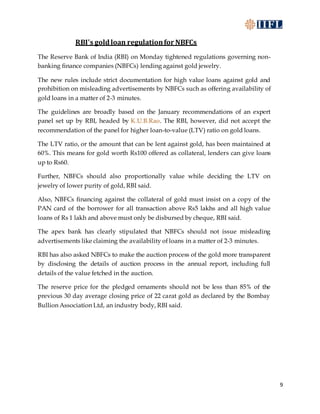 9
RBI's goldloan regulationfor NBFCs
The Reserve Bank of India (RBI) on Monday tightened regulations governing non-
banking finance companies (NBFCs) lending against gold jewelry.
The new rules include strict documentation for high value loans against gold and
prohibition on misleading advertisements by NBFCs such as offering availability of
gold loans in a matter of 2-3 minutes.
The guidelines are broadly based on the January recommendations of an expert
panel set up by RBI, headed by K.U.B.Rao. The RBI, however, did not accept the
recommendation of the panel for higher loan-to-value (LTV) ratio on gold loans.
The LTV ratio, or the amount that can be lent against gold, has been maintained at
60%. This means for gold worth Rs100 offered as collateral, lenders can give loans
up to Rs60.
Further, NBFCs should also proportionally value while deciding the LTV on
jewelry of lower purity of gold, RBI said.
Also, NBFCs financing against the collateral of gold must insist on a copy of the
PAN card of the borrower for all transaction above Rs5 lakhs and all high value
loans of Rs 1 lakh and above must only be disbursed by cheque, RBI said.
The apex bank has clearly stipulated that NBFCs should not issue misleading
advertisements like claiming the availability of loans in a matter of 2-3 minutes.
RBI has also asked NBFCs to make the auction process of the gold more transparent
by disclosing the details of auction process in the annual report, including full
details of the value fetched in the auction.
The reserve price for the pledged ornaments should not be less than 85% of the
previous 30 day average closing price of 22 carat gold as declared by the Bombay
Bullion Association Ltd, an industry body, RBI said.
 