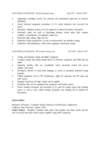 ELECTRICAL ENGINEER Rockford Engineering May1997 – March 1998
 Engineering consulting services for domestic and international approvals on telecom,
EMI/EMC.
 Tested electrical equipment accordance to UL safety directives and reviewed test
report.
 Personally submitted project to UL for approval of sticker/Accredited Laboratory.
 Preformed safety test such as determining leakage current under load variation
condition of specification of equipment under test.
 Preformed high voltage /high pot test.
 Performed design specification as well as environmental and vibration testing.
 Calibration and modification of lab safety equipment and Circuit design.
ELECTRICAL ENGINEER The Cerplex Group, Inc. Feb 1995 – March 1997
 Testing and repairing analog and digital equipment.
 Computer design and analog design theory of electronic equipment such IBM nine pin
printer
 Engraving machine with xyz coordination motor movement control and power
supplies and routers.
 Developed software in visual basic language to create an automated functional testing
program.
 Utilized equipment such as HP Oscilloscope, Algor AC generator and HP amps and
volts meters.
 Designed load boxes for high voltage power supplies.
 Preformed final test for manufacturing equipment and Product release.
 Wrote technical document and procedure to be used for testing system and repairing
server as well as have edited existing documents and studying bill of material for
discrepancy.
EDUCATION:
Bachelors Of Science: Computer Science Electrical and Electronics Engineering
California State University, January 1995.
Senior Project: Designed 4-channel audio mixer with equalizer and delay circuits and the
unit to be used with home stereo system amplifier using BNC connectors.
 