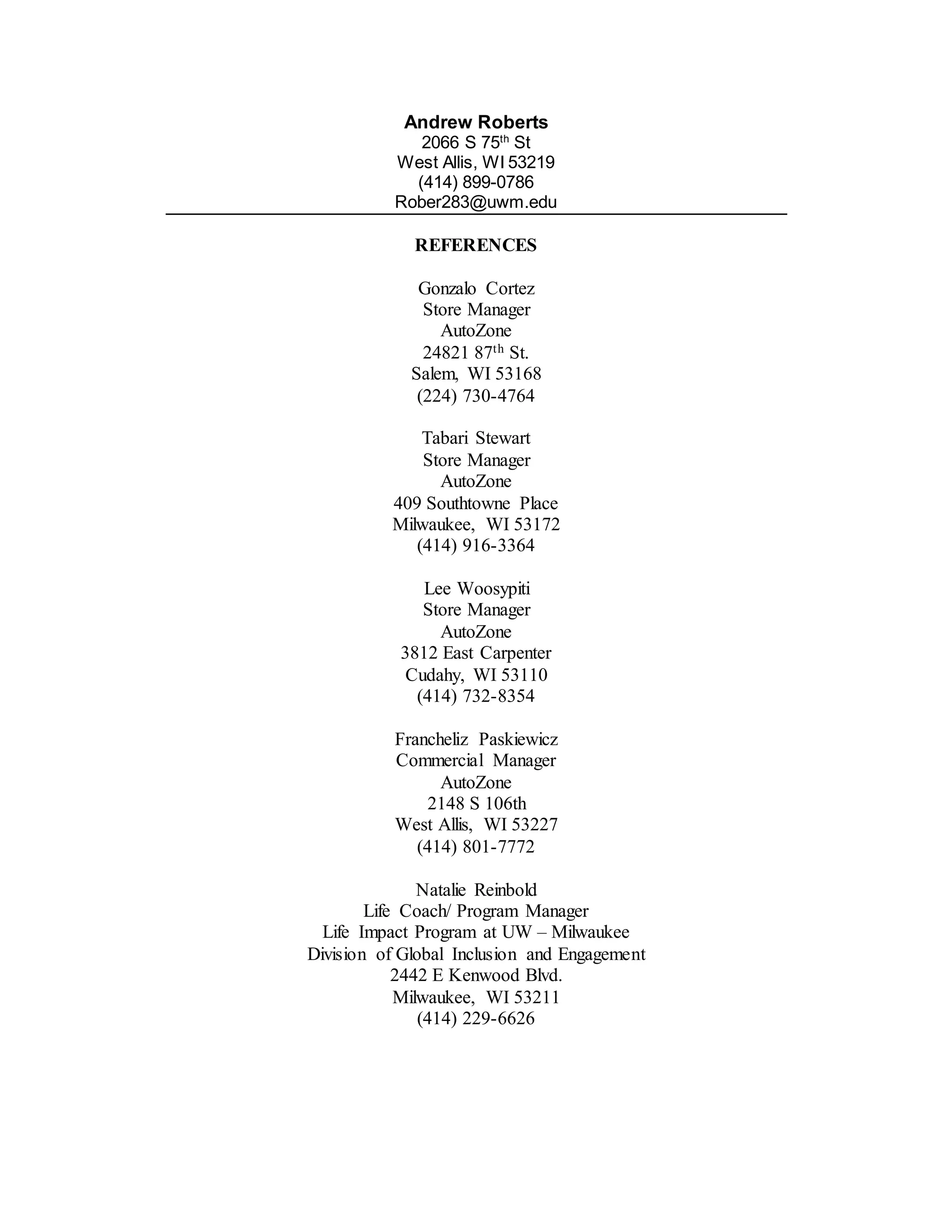 Andrew Roberts
2066 S 75th
St
West Allis, WI 53219
(414) 899-0786
Rober283@uwm.edu
REFERENCES
Gonzalo Cortez
Store Manager
AutoZone
24821 87th St.
Salem, WI 53168
(224) 730-4764
Tabari Stewart
Store Manager
AutoZone
409 Southtowne Place
Milwaukee, WI 53172
(414) 916-3364
Lee Woosypiti
Store Manager
AutoZone
3812 East Carpenter
Cudahy, WI 53110
(414) 732-8354
Francheliz Paskiewicz
Commercial Manager
AutoZone
2148 S 106th
West Allis, WI 53227
(414) 801-7772
Natalie Reinbold
Life Coach/ Program Manager
Life Impact Program at UW – Milwaukee
Division of Global Inclusion and Engagement
2442 E Kenwood Blvd.
Milwaukee, WI 53211
(414) 229-6626