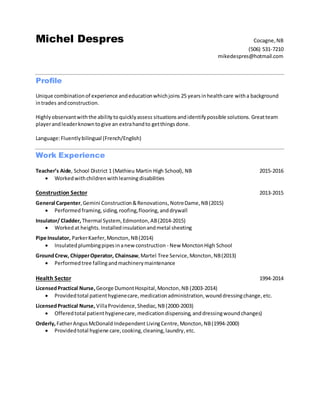 Michel Despres Cocagne,NB
(506) 531-7210
mikedespres@hotmail.com
Profile
Unique combinationof experience andeducationwhichjoins 25 yearsinhealthcare witha background
intrades andconstruction.
Highlyobservantwiththe abilitytoquicklyassess situations andidentifypossible solutions. Greatteam
playerandleaderknowntogive an extrahandto getthingsdone.
Language:Fluentlybilingual (French/English)
Work Experience
Teacher’s Aide, School District 1 (Mathieu Martin High School), NB 2015-2016
 Workedwithchildrenwithlearning disabilities
Construction Sector 2013-2015
General Carpenter, Gemini Construction&Renovations,NotreDame,NB(2015)
 Performed framing,siding,roofing,flooring, anddrywall
Insulator/ Cladder, Thermal System,Edmonton,AB(2014-2015)
 Workedat heights. Installedinsulationandmetal sheeting
Pipe Insulator, ParkerKaefer, Moncton,NB(2014)
 Insulatedplumbingpipesinanew construction - New MonctonHigh School
GroundCrew, ChipperOperator, Chainsaw,Martel Tree Service,Moncton,NB(2013)
 Performedtree fallingandmachinerymaintenance
Health Sector 1994-2014
LicensedPractical Nurse,George DumontHospital,Moncton,NB (2003-2014)
 Providedtotal patienthygienecare, medicationadministration,wounddressingchange,etc.
LicensedPractical Nurse, VillaProvidence,Shediac,NB (2000-2003)
 Offeredtotal patienthygienecare,medicationdispensing,anddressingwoundchanges)
Orderly,FatherAngusMcDonald Independent LivingCentre,Moncton,NB(1994-2000)
 Providedtotal hygiene care,cooking,cleaning,laundry,etc.
 