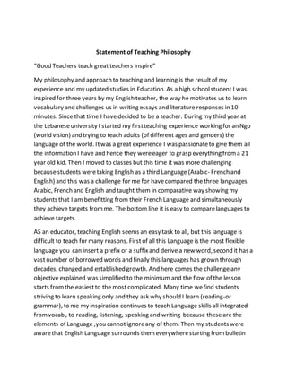 Statement of Teaching Philosophy
“Good Teachers teach great teachers inspire”
My philosophy and approach to teaching and learning is the resultof my
experience and my updated studies in Education. As a high schoolstudent I was
inspired for three years by my English teacher, the way he motivates us to learn
vocabulary and challenges us in writing essays and literature responses in 10
minutes. Since that time I have decided to be a teacher. During my third year at
the Lebaneseuniversity I started my firstteaching experience working for an Ngo
(world vision) and trying to teach adults (of different ages and genders) the
language of the world. Itwas a great experience I was passionateto give them all
the information I have and hence they wereeager to grasp everything froma 21
year old kid. Then I moved to classes but this time it was more challenging
because students weretaking English as a third Language (Arabic- French and
English) and this was a challenge for me for havecompared the three languages
Arabic, French and English and taught them in comparative way showing my
students that I am benefitting from their French Language and simultaneously
they achieve targets fromme. The bottom line it is easy to comparelanguages to
achieve targets.
AS an educator, teaching English seems an easy task to all, but this language is
difficult to teach for many reasons. Firstof all this Language is the most flexible
language you can insert a prefix or a suffixand derive a new word, second it has a
vastnumber of borrowed words and finally this languages has grown through
decades, changed and established growth. And here comes the challenge any
objective explained was simplified to the minimum and the flow of the lesson
starts fromthe easiestto the most complicated. Many time wefind students
striving to learn speaking only and they ask why should I learn (reading-or
grammar), to me my inspiration continues to teach Language skills all integrated
fromvocab , to reading, listening, speaking and writing because these are the
elements of Language ,you cannot ignoreany of them. Then my students were
awarethat English Language surrounds themeverywherestarting frombulletin
 