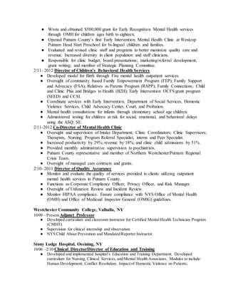 ● Wrote and obtained $500,000 grant for Early Recognition Mental Health services
through OMH for children ages birth to eighteen.
● Opened Putnam County’s first Early Intervention Mental Health Clinic at Westcop
Putnam Head Start Preschool for bi-lingual children and families.
● Evaluated and revised clinic staff and programs to better maximize quality care and
revenue. Increased diversity in client population and staff clinicians.
● Responsible for clinic budget; board presentations; marketing/referral development;
grant writing; and member of Strategic Planning Committee.
2/11- 2012 Director of Children’s Behavioral Health Services
● Developed model for Birth through Five mental health outpatient services.
● Oversight of community based Family Empowerment Program (FEP); Family Support
and Advocacy (FSA); Relatives as Parents Program (RAPP); Family Connections; Child
and Clinic Plus and Bridges to Health (B2H); Early Intervention OCFS grant program
(SEED) and CCSI.
● Coordinate services with Early Intervention, Department of Social Services, Domestic
Violence Services, Child Advocacy Center, Court, and Probation.
● Mental health consultations for infants through elementary school age children.
● Administered testing for children at risk for social, emotional, and behavioral delays
using the ASQ: SE.
2/11-2012 Co-Director of Mental Health Clinic
● Oversight and supervision of Intake Department; Clinic Coordinators; Clinic Supervisors;
Therapists, Nursing; Program Referral Specialist, interns and Peer Specialist.
● Increased productivity by 29%; revenue by 18%; and clinic child admissions by 51%.
● Provided monthly administrative supervision to psychiatrists.
● Putnam County representative and member of Northern Westchester/Putnam Regional
Crisis Team.
● Oversight of managed care contracts and grants.
2/10- 2011 Director of Quality Assurance
● Monitor and evaluate the quality of services provided to clients utilizing outpatient
mental health services in Putnam County.
● Functions as Corporate Compliance Officer, Privacy Officer, and Risk Manager.
● Oversight of Utilization Review and Incident Review.
● Monitor HIPAA compliance. Ensure compliance with NYS Office of Mental Health
(OMH) and Office of Medicaid Inspector General (OMIG) guidelines.
Westchester Community College, Valhalla, NY
10/09 - Present Adjunct Professor
● Developed curriculum and classroom instructor for Certified Mental Health Technician Program
(CMHT).
● Supervision for clinical internship and observation.
● NYS Child Abuse Prevention and Mandated Reporter Instructor.
Stony Lodge Hospital, Ossining, NY
10/06 –2/10 Clinical Director/Director of Education and Training
● Developed and implemented hospital’s Education and Training Department. Developed
curriculum for Nursing, Clinical Services, and Mental Health Associates. Modules to include:
Human Development; Conflict Resolution; Impact of Domestic Violence on Patients;
 