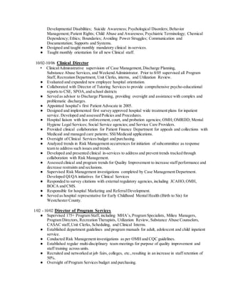 Developmental Disabilities; Suicide Awareness; Psychological Disorders; Behavior
Management; Patient Rights; Child Abuse and Awareness; Psychiatric Terminology; Chemical
Dependency; Ethics; Boundaries; Avoiding Power Struggles; Communication and
Documentation; Supports and Systems.
● Designed and taught monthly mandatory clinical in-services.
● Taught monthly orientation for all new Clinical staff.
10/02-10/06 Clinical Director
• Clinical/Administrative supervision of Case Management,Discharge Planning,
Substance Abuse Services, and Weekend Administrator. Prior to 8/05 supervised all Program
Staff, Recreation Department, Unit Clerks, interns, and Utilization Review.
● Evaluated and expanded new employee hospital orientation.
● Collaborated with Director of Tutoring Services to provide comprehensive psycho-educational
reports to CSE, SPOA,and school districts
● Served as advisor to Discharge Planning, providing oversight and assistance with complex and
problematic discharges.
● Appointed hospital’s first Patient Advocate in 2005.
● Designed and implemented first survey approved hospital wide treatment plans for inpatient
service. Developed and assessed Policies and Procedures.
● Hospital liaison with law enforcement, court, and probation agencies; OMH; OMRDD; Mental
Hygiene Legal Services; Social Service agencies; and Service Care Providers.
● Provided clinical collaboration for Patient Finance Department for appeals and collections with
Medicaid and managed care patients; SSI/Medicaid applications.
● Oversight of Clinical Services budget and purchasing.
● Analyzed trends in Risk Management occurrences for initiation of subcommittee as response
team to address such issues and trends.
● Developed and presented clinical in-services to address and prevent trends tracked through
collaboration with Risk Management.
● Assessed clinical and program trends for Quality Improvement to increase staff performance and
decrease restraints and seclusions.
● Supervised Risk Management investigations completed by Case Management Department.
Developed QI/QA initiatives for Clinical Services
● Responded to survey citations with external regulatory agencies, including JCAHO,OMH,
BOCA and CMS.
● Responsible for hospital Marketing and ReferralDevelopment.
● Served as hospital representative for Early Childhood Mental Health (Birth to Six) for
Westchester County.
1/02 - 10/02 Director of Program Services
● Supervised 175+ Program Staff, including MHA’s,Program Specialists, Milieu Managers,
Program Directors, Recreation Therapists, Utilization Review, Substance Abuse Counselors,
CASAC staff, Unit Clerks, Scheduling, and Clinical Interns.
● Established department guidelines and program manuals for adult, adolescent and child inpatient
service.
● Conducted Risk Management investigations as per OMH and CQC guidelines.
● Established regular multi-disciplinary team meetings for purpose of quality improvement and
staff training across units.
● Recruited and networked at job fairs, colleges, etc.,resulting in an increase in staff retention of
50%.
● Oversight of Program Services budget and purchasing.
 