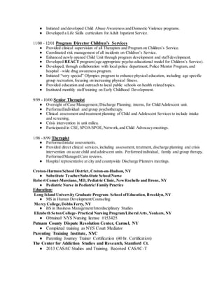 ● Initiated and developed Child Abuse Awareness and Domestic Violence programs.
● Developed a Life Skills curriculum for Adult Inpatient Service.
11/00 - 12/01 Program Director Children’s Services
● Provided clinical supervision of all Therapists and Program on Children’s Service.
● Coordinated risk management of all incidents on Children’s Service.
● Enhanced newly opened Child Unit through program development and staff development.
● Developed REACT program (age appropriate psycho-educational model for Children’s Service).
● Developed, through collaboration with local police department, Police Mentor Program, and
hospital –wide drug awareness program.
● Initiated “very special” Olympics program to enhance physical education, including age specific
group recreation, focusing on increasing physical fitness.
● Provided education and outreach to local public schools on health related topics.
● Instituted monthly staff training on Early Childhood Development.
9/99 - 10/00 Senior Therapist
● Oversight of Case Management; Discharge Planning; interns, for Child/Adolescent unit.
● Performed individual and group psychotherapy.
● Clinical assessment and treatment planning of Child and Adolescent Services to include intake
and screening.
● Crisis intervention in unit milieu.
● Participated in CSE, SPOA/SPOE,Network,and Child Advocacy meetings.
1/98 - 8/99 Therapist
● Performed intake assessments.
● Provided direct clinical services,including assessment,treatment, discharge planning and crisis
intervention on acute child and adolescent units. Performed individual, family and group therapy.
Performed Managed Care reviews.
● Hospital representative at city and countywide Discharge Planners meetings.
Croton-Harmon School District, Croton-on-Hudson, NY
● Substitute Teacher/Substitute School Nurse
Robert Comet-Murciano, MD, Pediatric Clinic, NewRochelle and Bronx, NY
● Pediatric Nurse in Pediatric/ Family Practice
Education:
Long Island University Graduate Program- School ofEducation, Brooklyn, NY
● MS in Human Development/Counseling
Mercy College,Dobbs Ferry, NY
● BS in Business Management/Interdisciplinary Studies
Elizabeth Seton College- Practical Nursing Program/Liberal Arts,Yonkers, NY
● Obtained NYS Nursing license #153425
Putnam County Dispute Resolution Center, Carmel, NY
● Completed training as NYS Court Mediator
Parenting Training Institute, NYC
● Parenting Journey Trainer Certification (40 hr. Certification)
The Center for Addiction Studies and Research, Stamford Ct.
● 2013 CASAC Studies and Training. Received CASAC-T
 
