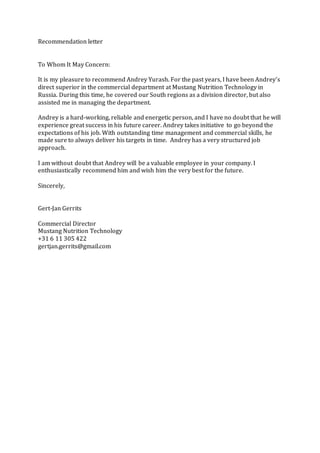 Recommendation letter
To Whom It May Concern:
It is my pleasure to recommend Andrey Yurash. For the past years, I have been Andrey's
direct superior in the commercial department at Mustang Nutrition Technology in
Russia. During this time, he covered our South regions as a division director, but also
assisted me in managing the department.
Andrey is a hard-working, reliable and energetic person, and I have no doubt that he will
experience great success in his future career. Andrey takes initiative to go beyond the
expectations of his job. With outstanding time management and commercial skills, he
made sure to always deliver his targets in time. Andrey has a very structured job
approach.
I am without doubt that Andrey will be a valuable employee in your company. I
enthusiastically recommend him and wish him the very best for the future.
Sincerely,
Gert-Jan Gerrits
Commercial Director
Mustang Nutrition Technology
+31 6 11 305 422
gertjan.gerrits@gmail.com
 