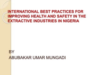 INTERNATIONAL BEST PRACTICES FOR
IMPROVING HEALTH AND SAFETY IN THE
EXTRACTIVE INDUSTRIES IN NIGERIA
BY
ABUBAKAR UMAR MUNGADI
 