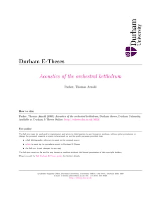 Durham E-Theses
Acoustics of the orchestral kettledrum
Packer, Thomas Arnold
How to cite:
Packer, Thomas Arnold (1993) Acoustics of the orchestral kettledrum, Durham theses, Durham University.
Available at Durham E-Theses Online: http://etheses.dur.ac.uk/5633/
Use policy
The full-text may be used and/or reproduced, and given to third parties in any format or medium, without prior permission or
charge, for personal research or study, educational, or not-for-prot purposes provided that:
• a full bibliographic reference is made to the original source
• a link is made to the metadata record in Durham E-Theses
• the full-text is not changed in any way
The full-text must not be sold in any format or medium without the formal permission of the copyright holders.
Please consult the full Durham E-Theses policy for further details.
Academic Support Oce, Durham University, University Oce, Old Elvet, Durham DH1 3HP
e-mail: e-theses.admin@dur.ac.uk Tel: +44 0191 334 6107
http://etheses.dur.ac.uk
 