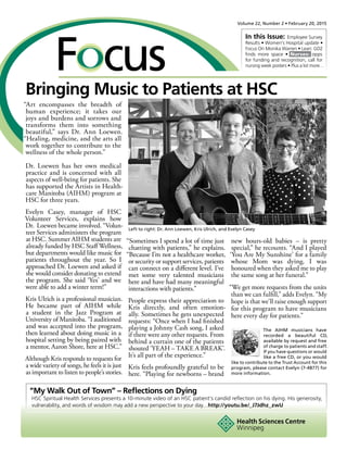 Volume 22, Number 2 • February 20, 2015
In this Issue: Employee Survey
Results • Women’s Hospital update •
Focus On Monika Warren • Lean: GD2
finds more space • Nurses: opps
for funding and recognition, call for
nursing week posters • Plus a lot more…
“My Walk Out of Town” – Reflections on Dying
HSC Spiritual Health Services presents a 10-minute video of an HSC patient’s candid reflection on his dying. His generosity,
vulnerability, and words of wisdom may add a new perspective to your day…http://youtu.be/_J7Jdhz_zwU
Bringing Music to Patients at HSC
“Art encompasses the breadth of
human experience; it takes our
joys and burdens and sorrows and
transforms them into something
beautiful,” says Dr. Ann Loewen.
“Healing, medicine, and the arts all
work together to contribute to the
wellness of the whole person.”
Dr. Loewen has her own medical
practice and is concerned with all
aspects of well-being for patients. She
has supported the Artists in Health-
care Manitoba (AIHM) program at
HSC for three years.
Evelyn Casey, manager of HSC
Volunteer Services, explains how
Dr.  Loewen became involved. “Volun-
teer Services administers the program
at HSC. Summer AIHM students are
already funded by HSC Staff Wellness,
but departments would like music for
patients throughout the year. So I
approached Dr. Loewen and asked if
she would consider donating to extend
the program. She said ‘Yes’ and we
were able to add a winter term!”
Kris Ulrich is a professional musician.
He became part of AIHM while
a student in the Jazz Program at
University of Manitoba. “I auditioned
and was accepted into the program,
then learned about doing music in a
hospital setting by being paired with
a mentor, Aaron Shore, here at HSC.”
Although Kris responds to requests for
a wide variety of songs, he feels it is just
as important to listen to people’s stories.
“Sometimes I spend a lot of time just
chatting with patients,” he explains.
“Because I’m not a healthcare worker,
or security or support services, patients
can connect on a different level. I’ve
met some very talented musicians
here and have had many meaningful
interactions with patients.”
People express their appreciation to
Kris directly, and often emotion-
ally. Sometimes he gets unexpected
requests: “Once when I had finished
playing a Johnny Cash song, I asked
if there were any other requests. From
behind a curtain one of the patients
shouted ‘YEAH – TAKE A BREAK’.
It’s all part of the experience.”
Kris feels profoundly grateful to be
here. “Playing for newborns – brand
new hours-old babies – is pretty
special,” he recounts. “And I played
‘You Are My Sunshine’ for a family
whose Mom was dying. I was
honoured when they asked me to play
the same song at her funeral.”
“We get more requests from the units
than we can fulfill,” adds Evelyn. “My
hope is that we’ll raise enough support
for this program to have musicians
here every day for patients.”
The AIHM musicians have
recorded a beautiful CD,
available by request and free
of charge to patients and staff.
If you have questions or would
like a free CD, or you would
like to contribute to the Trust Account for this
program, please contact Evelyn (7-4877) for
more information.
Left to right: Dr. Ann Loewen, Kris Ulrich, and Evelyn Casey
 