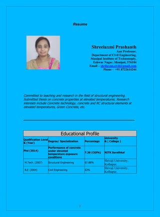 1
Resume
Shreelaxmi Prashanth
Asst Professor,
Department of Civil Engineering,
Manipal Institute of Technonoply,
Eshwar Nagar, Manipal, 576104
Email – shrilaxmi.civil@gmail.com
Phone - +91 8722614244
Committed to teaching and research in the field of structural engineering.
Submitted thesis on concrete properties at elevated temperatures. Research
interests include Concrete technology, concrete and RC structural elements at
elevated temperatures, Green Concrete, etc.
Educational Profile
Qualification Level
& (Year)
Degree/ Specialization Percentage
University
& ( College )
Phd (2014)
Performance of concrete
under elevated
temperature exposure
conditions
7.36 (CGPA) NITK Surathkal
M.Tech. (2007) Structural Engineering 67.88%
Shivaji University,
Kolhapur.
B.E (2004) Civil Engineering 63%
Shivaji University,
Kolhapur.
 