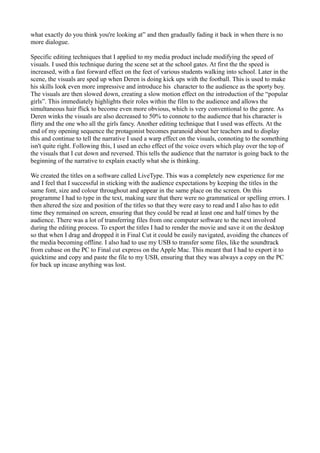 what exactly do you think you're looking at” and then gradually fading it back in when there is no
more dialogue.
Specific editing techniques that I applied to my media product include modifying the speed of
visuals. I used this technique during the scene set at the school gates. At first the the speed is
increased, with a fast forward effect on the feet of various students walking into school. Later in the
scene, the visuals are sped up when Deren is doing kick ups with the football. This is used to make
his skills look even more impressive and introduce his character to the audience as the sporty boy.
The visuals are then slowed down, creating a slow motion effect on the introduction of the “popular
girls”. This immediately highlights their roles within the film to the audience and allows the
simultaneous hair flick to become even more obvious, which is very conventional to the genre. As
Deren winks the visuals are also decreased to 50% to connote to the audience that his character is
flirty and the one who all the girls fancy. Another editing technique that I used was effects. At the
end of my opening sequence the protagonist becomes paranoid about her teachers and to display
this and continue to tell the narrative I used a warp effect on the visuals, connoting to the something
isn't quite right. Following this, I used an echo effect of the voice overs which play over the top of
the visuals that I cut down and reversed. This tells the audience that the narrator is going back to the
beginning of the narrative to explain exactly what she is thinking.
We created the titles on a software called LiveType. This was a completely new experience for me
and I feel that I successful in sticking with the audience expectations by keeping the titles in the
same font, size and colour throughout and appear in the same place on the screen. On this
programme I had to type in the text, making sure that there were no grammatical or spelling errors. I
then altered the size and position of the titles so that they were easy to read and I also has to edit
time they remained on screen, ensuring that they could be read at least one and half times by the
audience. There was a lot of transferring files from one computer software to the next involved
during the editing process. To export the titles I had to render the movie and save it on the desktop
so that when I drag and dropped it in Final Cut it could be easily navigated, avoiding the chances of
the media becoming offline. I also had to use my USB to transfer some files, like the soundtrack
from cubase on the PC to Final cut express on the Apple Mac. This meant that I had to export it to
quicktime and copy and paste the file to my USB, ensuring that they was always a copy on the PC
for back up incase anything was lost.
 