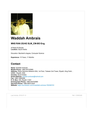 Waddah Ambrais
MNS RAN 2G/4G SLM_CM-BO Eng.
at Nokia Al-Saudia
Location: Saudi Arabia
Education: Bachelor's degree, Computer Science
Experience: 15 Years, 11 Months
Contact
Name: Waddah Ambrais
Mobile Phone: +966.544742969
Address: Nokia Siemens Network KSA, 1st Floor, Tatweer 2nd Tower, Riyadh, King Fahd…
00966 - Riyadh, KSA
Country: Saudi Arabia
Email Address: waddah.ambrais@hotmail.com
Fax: +966.14664086
P. O. Box: 340, Riyadh 11351
Evening-time Phone: +966.544742969
Day-time Phone: +966.560313524
Website: https://sa.linkedin.com/in/waddah-ambrais-792498103
Last Activity: 2016-07-13 Ref.: CV852329
 