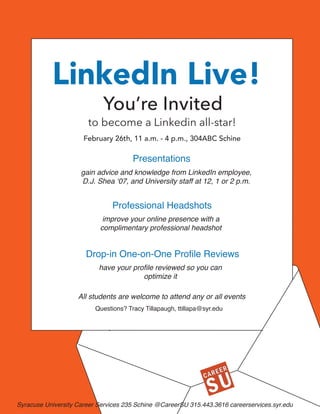 LinkedIn Live
February 26th, 11 a.m. - 4 p.m., 304ABC Schine
Presentations
gain advice and knowledge from LinkedIn employee,
D.J. Shea ‘07, and University staff at 12, 1 or 2 p.m.
Professional Headshots
Drop-in One-on-One Profile Reviews
have your profile reviewed so you can
optimize it
improve your online presence with a
complimentary professional headshot
to become a Linkedin all-star!
You’re Invited
All students are welcome to attend any or all events
LinkedIn Live!
Syracuse University Career Services 235 Schine @CareerSU 315.443.3616 careerservices.syr.edu
February 26th, 11 a.m. - 4 p.m., 304ABC Schine
Questions? Tracy Tillapaugh, ttillapa@syr.edu
 