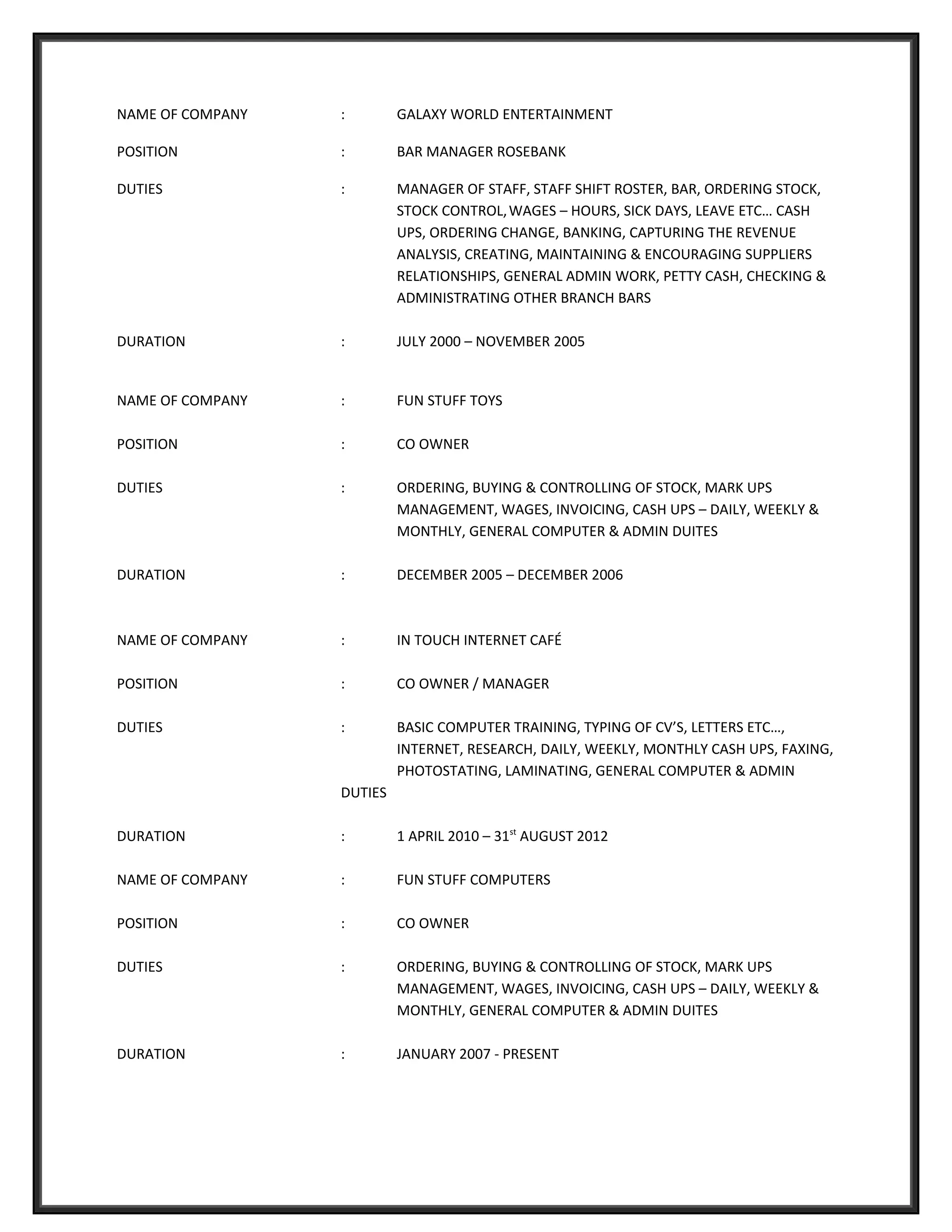NAME OF COMPANY : GALAXY WORLD ENTERTAINMENT
POSITION : BAR MANAGER ROSEBANK
DUTIES : MANAGER OF STAFF, STAFF SHIFT ROSTER, BAR, ORDERING STOCK,
STOCK CONTROL,WAGES – HOURS, SICK DAYS, LEAVE ETC… CASH
UPS, ORDERING CHANGE, BANKING, CAPTURING THE REVENUE
ANALYSIS, CREATING, MAINTAINING & ENCOURAGING SUPPLIERS
RELATIONSHIPS, GENERAL ADMIN WORK, PETTY CASH, CHECKING &
ADMINISTRATING OTHER BRANCH BARS
DURATION : JULY 2000 – NOVEMBER 2005
NAME OF COMPANY : FUN STUFF TOYS
POSITION : CO OWNER
DUTIES : ORDERING, BUYING & CONTROLLING OF STOCK, MARK UPS
MANAGEMENT, WAGES, INVOICING, CASH UPS – DAILY, WEEKLY &
MONTHLY, GENERAL COMPUTER & ADMIN DUITES
DURATION : DECEMBER 2005 – DECEMBER 2006
NAME OF COMPANY : IN TOUCH INTERNET CAFÉ
POSITION : CO OWNER / MANAGER
DUTIES : BASIC COMPUTER TRAINING, TYPING OF CV’S, LETTERS ETC…,
INTERNET, RESEARCH, DAILY, WEEKLY, MONTHLY CASH UPS, FAXING,
PHOTOSTATING, LAMINATING, GENERAL COMPUTER & ADMIN
DUTIES
DURATION : 1 APRIL 2010 – 31st
AUGUST 2012
NAME OF COMPANY : FUN STUFF COMPUTERS
POSITION : CO OWNER
DUTIES : ORDERING, BUYING & CONTROLLING OF STOCK, MARK UPS
MANAGEMENT, WAGES, INVOICING, CASH UPS – DAILY, WEEKLY &
MONTHLY, GENERAL COMPUTER & ADMIN DUITES
DURATION : JANUARY 2007 - PRESENT
 