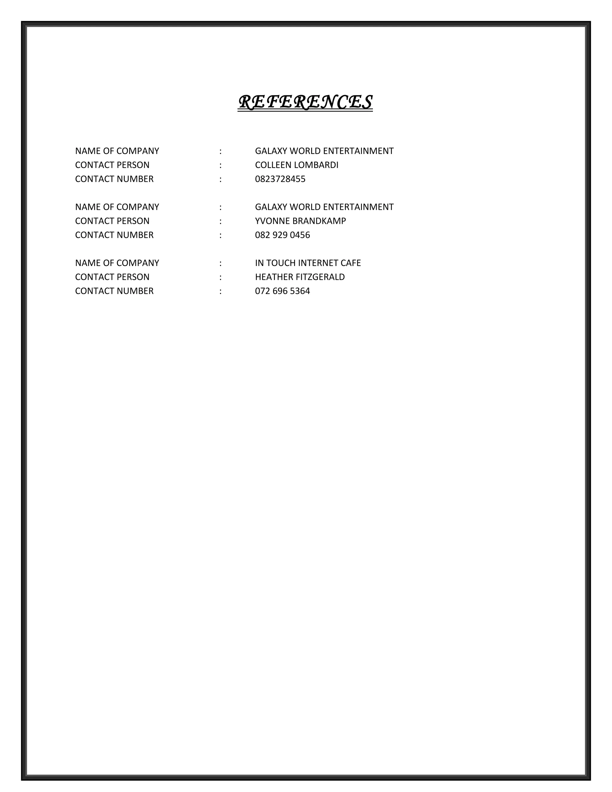 REFERENCES
NAME OF COMPANY : GALAXY WORLD ENTERTAINMENT
CONTACT PERSON : COLLEEN LOMBARDI
CONTACT NUMBER : 0823728455
NAME OF COMPANY : GALAXY WORLD ENTERTAINMENT
CONTACT PERSON : YVONNE BRANDKAMP
CONTACT NUMBER : 082 929 0456
NAME OF COMPANY : IN TOUCH INTERNET CAFE
CONTACT PERSON : HEATHER FITZGERALD
CONTACT NUMBER : 072 696 5364
 